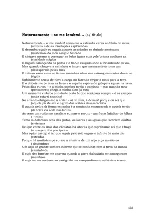 Noturnamente – se me lembro!... (s/ título)

Noturnamente – se me lembro! como que a estranha carga se diluía de meus
       (ombros ante as irradiações esplêndidas
E desembaraçado eu seguia através as cidades se abrindo ao sésamo
       (misterioso do meu sangue batendo
E chegava mesmo a perseguir as belas éguas cuja pele branca avultava na
       (claridade mágica
E fugiam balançando os peitos e o flanco rasgado onde a fecundidade eu via.
Mas quando chegava a satisfazer o ímpeto que me arrastava como um
       (desesperado pelas ruas
E voltava vazio como se tivesse matado a alma nos estrangulamentos da carne
       (rígida
Subitamente sentia de novo a carga me fazendo vergar o rosto para a terra
E o chicote me cortava as faces e o espírito esporeado galopava éguas na treva.
Pelos dias eu vou – e a minha sombra fareja o caminho – mas quando meu
       (pensamento chega a minha alma já está
Um momento eu bebo o instante certo de que será para sempre – ó os campos
       (onde estarei sozinho!
No entanto obrigam-me a andar – ai de mim, é demais! porque eu sei que
       (aquele pio de ave é o grito dos sertões desaparecidos
E aquela pedra de forma estranha é a montanha escancarada e aquele torrão
       (de terra é a sede nas fontes.
Às vezes um ruído me assalta e eu paro e escuto - um fraco farfalhar de folhas
       (– tremo
Temo os dolorosos ecos das grotas, os luares e as águas que escorrem ocultas
       (e eternas
Sei que entre os líríos das encostas há víboras que espreitam e sei que é frágil
       (a margem dos precipícios
Mas o pior castigo é ter que seguir pelo solo seguro e infinito do meio das
       (estradas
Porque há muito tempo eu sou a alimária de um anjo cuja missão eu
       ( desconheço
Um anjo de grande sombra informe que se confunde com a treva da minha
       (caminhada
E cujo riso fúnebre me apavora quando a garra da luxúria me amargura os
       (membros
E cuja ira me condena ao castigo de um arrependimento solitário e eterno.




                                                                            428
 