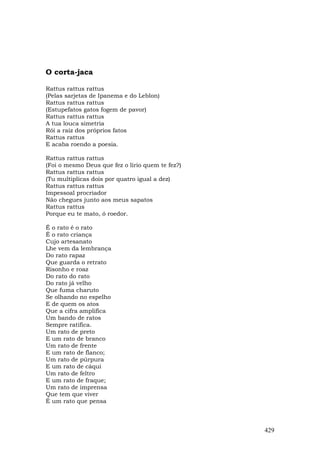 O corta-jaca

Rattus rattus rattus
(Pelas sarjetas de Ipanema e do Leblon)
Rattus rattus rattus
(Estupefatos gatos fogem de pavor)
Rattus rattus rattus
A tua louca simetria
Rói a raiz dos próprios fatos
Rattus rattus
E acaba roendo a poesia.

Rattus rattus rattus
(Foi o mesmo Deus que fez o lírio quem te fez?)
Rattus rattus rattus
(Tu multiplicas dois por quatro igual a dez)
Rattus rattus rattus
Impessoal procriador
Não chegues junto aos meus sapatos
Rattus rattus
Porque eu te mato, ó roedor.

É o rato é o rato
É o rato criança
Cujo artesanato
Lhe vem da lembrança
Do rato rapaz
Que guarda o retrato
Risonho e roaz
Do rato do rato
Do rato já velho
Que fuma charuto
Se olhando no espelho
E de quem os atos
Que a cifra amplifica
Um bando de ratos
Sempre ratifica.
Um rato de preto
E um rato de branco
Um rato de frente
E um rato de flanco;
Um rato de púrpura
E um rato de cáqui
Um rato de feltro
E um rato de fraque;
Um rato de imprensa
Que tem que viver
É um rato que pensa



                                                  429
 