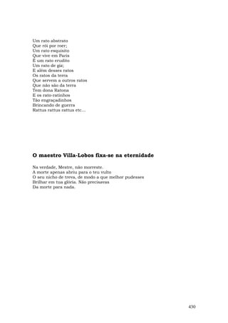 Um rato abstrato
Que rói por roer;
Um rato esquisito
Que vive em Paris
É um rato erudito
Um rato de giz;
E além desses ratos
Os ratos da terra
Que servem a outros ratos
Que não são da terra
Tem dona Ratona
E os rato-ratinhos
Tão engraçadinhos
Brincando de guerra
Rattus rattus rattus etc...




O maestro Villa-Lobos fixa-se na eternidade

Na verdade, Mestre, não morreste.
A morte apenas abriu para o teu vulto
O seu nicho de treva, de modo a que melhor pudesses
Brilhar em tua glória. Não precisavas
Da morte para nada.




                                                      430
 