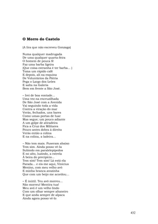 O Morro do Castelo

(A lira que não escreveu Gonzaga)

Numa qualquer madrugada
De uma qualquer quarta-feira
O homem de pouca fé
Faz uma barba ligeira
(Que coisa estranha é ter barba... )
Toma um rápido café
E depois, ali na esquina
De Voluntários da Pátria
Pega o Largo dos Leões
E salta na Galeria
Bem em frente a São José.

– Irei de boa vontade...
Uma vez na encruzilhada
De São José com a Avenida
Vai seguindo toda a vida
Contra a viração do mar
Verás, fechados, uns bares
Como umas portas de luar
Mas segue; um pouco adiante
A um golpe de atiradeira
Fica a Cruz dos Militares
Pouco antes dobra à direita
Verás então a colina
E na colina, a ladeira...

– Não tem mais. Puseram abaixo
Tem sim. Ainda posso vê-Ia
Subindo em paralelepípedos
E no alto, luzindo, a estrela
À beira do precipício...
Tem sim! Tem sim! Lá está ela
Parada... e eis-me aqui, Vinicius
Menino, com meu velho avô
E minha branca avozinha
Que com um beijo me acordou...

– É inútil. Teu avô morreu...
Não morreu! Mentira tua!
Meu avô é um velho lindo
Com um olhar sempre altaneiro
E que anda sempre de alpaca
Ainda agora posso vê-lo



                                       432
 