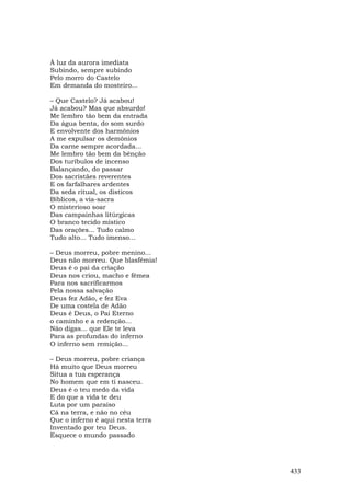À luz da aurora imediata
Subindo, sempre subindo
Pelo morro do Castelo
Em demanda do mosteiro...

– Que Castelo? Já acabou!
Já acabou? Mas que absurdo!
Me lembro tão bem da entrada
Da água benta, do som surdo
E envolvente dos harmônios
A me expulsar os demônios
Da carne sempre acordada...
Me lembro tão bem da bênção
Dos turíbulos de incenso
Balançando, do passar
Dos sacristães reverentes
E os farfalhares ardentes
Da seda ritual, os dísticos
Bíblicos, a via-sacra
O misterioso soar
Das campainhas litúrgicas
O branco tecido místico
Das orações... Tudo calmo
Tudo alto... Tudo imenso...

– Deus morreu, pobre menino...
Deus não morreu. Que blasfêmia!
Deus é o pai da criação
Deus nos criou, macho e fêmea
Para nos sacrificarmos
Pela nossa salvação
Deus fez Adão, e fez Eva
De uma costela de Adão
Deus é Deus, o Pai Eterno
o caminho e a redenção...
Não digas... que Ele te leva
Para as profundas do inferno
O inferno sem remição...

– Deus morreu, pobre criança
Há muito que Deus morreu
Situa a tua esperança
No homem que em ti nasceu.
Deus é o teu medo da vida
E do que a vida te deu
Luta por um paraíso
Cá na terra, e não no céu
Que o inferno é aqui nesta terra
Inventado por teu Deus.
Esquece o mundo passado




                                   433
 