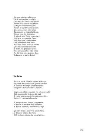 No que não te esclareceu
Olha a miséria a teu lado
Que se a fez Deus, obrigado!
Podes ficar com o teu Deus!
Luta por teu semelhante
Pobre, e que Deus esqueceu
Que se por eles não lutas
Tampouco se importa Deus.
Cria a vida de ti mesmo
E não de um Deus insensível
Um bem preguiçoso Deus.
Não digo que tu esqueças
Dos desaparecidos teus
Mas não vivas sobre a morte
Que esta última consorte
É forte, e a prova de Deus
Pois se não crês e não crias
Ao fim dos teus poucos dias
Dela nem te salva Deus!




Otávio

Torce a boca, olha as coisas abstrato
Percorre da varanda os quatro cantos
E tirando do corpo um carrapato
Imagina o romance mil e tantos...

Logo após olha o mundo e o vê morrendo
Sob a opressão tirânica do mal
E como um passarinho, vai correndo...
Escrever um tratado social

É amigo de um "braço" na poesia
E de um outro que é só filosofia
E de um terceiro, romancista: veja

Quanto livro a escrever ainda teria
O ditador Otávio de Faria
Sob o signo cristão da nova Igreja...




                                         434
 