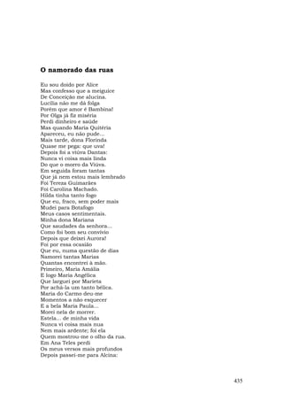 O namorado das ruas

Eu sou doido por Alice
Mas confesso que a meiguice
De Conceição me alucina.
Lucília não me dá folga
Porém que amor é Bambina!
Por Olga já fiz miséria
Perdi dinheiro e saúde
Mas quando Maria Quitéria
Apareceu, eu não pude...
Mais tarde, dona Florinda
Quase me pega: que uva!
Depois foi a viúva Dantas:
Nunca vi coisa mais linda
Do que o morro da Viúva.
Em seguida foram tantas
Que já nem estou mais lembrado
Foi Tereza Guimarães
Foi Carolina Machado.
Hilda tinha tanto fogo
Que eu, fraco, sem poder mais
Mudei para Botafogo
Meus casos sentimentais.
Minha dona Mariana
Que saudades da senhora...
Como foi bom seu convívio
Depois que deixei Aurora!
Foi por essa ocasião
Que eu, numa questão de dias
Namorei tantas Marias
Quantas encontrei à mão.
Primeiro, Maria Amália
E logo Maria Angélica
Que larguei por Marieta
Por achá-la um tanto bélica.
Maria do Carmo deu-me
Momentos a não esquecer
E a bela Maria Paula...
Morei nela de morrer.
Estela... de minha vida
Nunca vi coisa mais nua
Nem mais ardente; foi ela
Quem mostrou-me o olho da rua.
Em Ana Teles perdi
Os meus versos mais profundos
Depois passei-me para Alcina:



                                 435
 