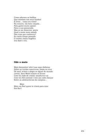 Como adorava os baldios
Que existiam nos seus fundos!
E Irene... como era triste!
No entanto, tão bem calçada...
Nela gastei muito alpiste
Para a sua passarada.
Mas se me disserem: poeta
Qual o nome mais amado
Das ruas que conheceu?
Eu tanto tempo passado
Ó minha Joana Angélica
Iria dizer o teu.




Ode a maio

Maio dançarino! abre tuas asas diáfanas
Sobre as corolas nascituras; limpa os céus
De azul; aclara e alegra as águas do mundo
Jovem, doce Maio! enxota as frutas
Com teu bafo de cristal; amadurece-as
Com teu Sol outonal e vem aos vales dançar
Entre as adolescências da campina...

      Maio
Maio em flor! quem te criará para mim
Em flor?




                                             436
 
