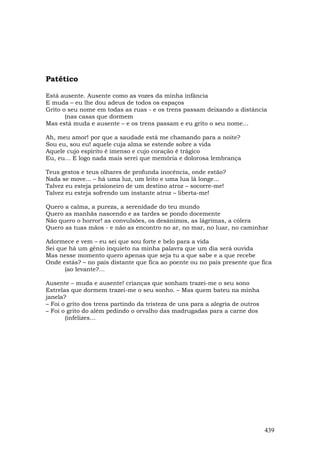 Patético

Está ausente. Ausente como as vozes da minha infância
E muda – eu lhe dou adeus de todos os espaços
Grito o seu nome em todas as ruas - e os trens passam deixando a distância
       (nas casas que dormem
Mas está muda e ausente – e os trens passam e eu grito o seu nome…

Ah, meu amor! por que a saudade está me chamando para a noite?
Sou eu, sou eu! aquele cuja alma se estende sobre a vida
Aquele cujo espírito é imenso e cujo coração é trágico
Eu, eu... E logo nada mais serei que memória e dolorosa lembrança

Teus gestos e teus olhares de profunda inocência, onde estão?
Nada se move... – há uma luz, um leito e uma lua lá longe...
Talvez eu esteja prisioneiro de um destino atroz – socorre-me!
Talvez eu esteja sofrendo um instante atroz – liberta-me!

Quero a calma, a pureza, a serenidade do teu mundo
Quero as manhãs nascendo e as tardes se pondo docemente
Não quero o horror! as convulsões, os desânimos, as lágrimas, a cólera
Quero as tuas mãos - e não as encontro no ar, no mar, no luar, no caminhar

Adormece e vem – eu sei que sou forte e belo para a vida
Sei que há um gênio inquieto na minha palavra que um dia será ouvida
Mas nesse momento quero apenas que seja tu a que sabe e a que recebe
Onde estás? – no país distante que fica ao poente ou no país presente que fica
      (ao levante?…

Ausente – muda e ausente! crianças que sonham trazei-me o seu sono
Estrelas que dormem trazei-me o seu sonho. – Mas quem bateu na minha
janela?
– Foi o grito dos trens partindo da tristeza de uns para a alegria de outros
– Foi o grito do além pedindo o orvalho das madrugadas para a carne dos
       (infelizes…




                                                                               439
 