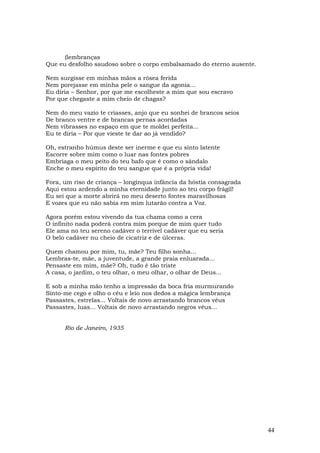 (lembranças
Que eu desfolho saudoso sobre o corpo embalsamado do eterno ausente.

Nem surgisse em minhas mãos a rósea ferida
Nem porejasse em minha pele o sangue da agonia...
Eu diria – Senhor, por que me escolheste a mim que sou escravo
Por que chegaste a mim cheio de chagas?

Nem do meu vazio te criasses, anjo que eu sonhei de brancos seios
De branco ventre e de brancas pernas acordadas
Nem vibrasses no espaço em que te moldei perfeita...
Eu te diria – Por que vieste te dar ao já vendido?

Oh, estranho húmus deste ser inerme e que eu sinto latente
Escorre sobre mim como o luar nas fontes pobres
Embriaga o meu peito do teu bafo que é como o sândalo
Enche o meu espírito do teu sangue que é a própria vida!

Fora, um riso de criança – longínqua infância da hóstia consagrada
Aqui estou ardendo a minha eternidade junto ao teu corpo frágil!
Eu sei que a morte abrirá no meu deserto fontes maravilhosas
E vozes que eu não sabia em mim lutarão contra a Voz.

Agora porém estou vivendo da tua chama como a cera
O infinito nada poderá contra mim porque de mim quer tudo
Ele ama no teu sereno cadáver o terrível cadáver que eu seria
O belo cadáver nu cheio de cicatriz e de úlceras.

Quem chamou por mim, tu, mãe? Teu filho sonha...
Lembras-te, mãe, a juventude, a grande praia enluarada...
Pensaste em mim, mãe? Oh, tudo é tão triste
A casa, o jardim, o teu olhar, o meu olhar, o olhar de Deus...

E sob a minha mão tenho a impressão da boca fria murmurando
Sinto-me cego e olho o céu e leio nos dedos a mágica lembrança
Passastes, estrelas... Voltais de novo arrastando brancos véus
Passastes, luas... Voltais de novo arrastando negros véus...


      Rio de Janeiro, 1935




                                                                       44
 