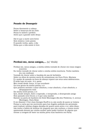 Pensée de Desespoir

Pousa docemente a cabeça
Sobre a brancura do teu leito
Pensa-te imóvel e perfeito
Antes que a grande noite desça

Diz-te que a morte será breve
Sem música e sem poesia
E quando venha, após, o dia
Deixa que a vida assim te leve.




Perdoai-me, meus amigos,... (s/ título)

Perdoai-me, meus amigos, a minha súbita vontade de chorar em vosso mágico
       (convívio
Eu tenho vontade de chorar sobre a minha súbita inocência. Tenho também
       (eu vos confesso)
Vontade de chorar sobre a bandeja de asa de borboleta
Sobre os olhos do menino morto de avitaminose em Ouro Preto, Mariana
E o pudor de quando na hora do almoço reparei nos seus seios adolescentes.
É tarde hoje na noite. A ti, poeta
Meu irmão desde Jesus, tu que acordaste
Os ecos gerais da minha poesia; a ti
Que primeiro sentiste o amor absoluto, o mar absoluto, o luar absoluto, o
       (despojamento total
Da minha inútil poesia; a ti
Que, desde sempre, foste o esperado, o inesperado, o desesperado amigo
Sem passado nem futuro; a ti que uma manhã
Bateste na porta do banheiro do Hotel Montaigne (Ex-des-Théâtres), 5, avenue
       Montaigne, Paris 8ème
E me disseste: C’est Jean-Georges Rueff (e eu não soube de quem se tratava
Porque a carta que me escreveste para Los Angeles pedindo-me permissão
para traduzir minhas elegias datadas de quatro anos antes e eu, além disso,
não tenho o hábito de lembrar de ninguém que não conheço, e estava muito
apaixonado demais por minha mulher palra poder lembrar de alguém que
tivesse a coragem de bater na minha porta num banheiro em Paris)




                                                                         440
 