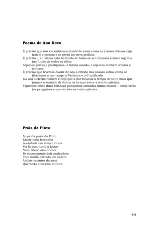 Poema de Ano-Novo

É preciso que nos encontremos diante do amor como as árvores fêmeas cuja
      (raiz é a mesma e se perde na terra profana
É preciso... a tristeza está no fundo de todos os sentimentos como a lágrima
      (no fundo de todos os olhos
Sejamos graves e prodigiosos, ó minha amada, e sejamos também irmãos e
      (amigos.
É preciso que levemos diante de nós o retrato das nossas almas como se
      (fôssemos a um tempo a Verônica e o Crucificado
Eu sou o eterno homem e hoje que a dor fecunda o tempo eu sinto mais que
      (nunca a vontade de fechar os braços sobre a minha miséria.
Fiquemos como duas crianças pensativas sentadas numa escada – todos serão
      (os peregrinos e apenas nós os contemplados.




Praia do Pinto

Ao pé da praia do Pinto
Existe uma favelinha
Levantada em lama e zinco.
Foi lá que, junto à Lagoa
Num falado amanhecer
Se encontraram dois malandros
Com muita entrada em xadrez
Ambos valentes da zona
Querendo a mesma mulher.




                                                                        441
 