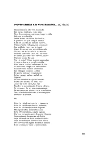 Provavelmente não virei montado... (s/ título)

Provavelmente não virei montado
Em cavalo nenhum, como soía
Nem de armadura, que essa, trago vestida
Feita do aço da vida
Sobre a cota de malha do silêncio.
É possível até que chegue bêbado
E se em janeiro, de camisa esporte.
O importante é chegar, ser a unidade
Ser a cidade e eu, eu e a cidade
Ouvir de novo o mar se estilhaçando
Nas rochas ou bramindo no oceano
Sozinho como um Deus. Ou no verão
No verão, quando o sol, embora oculto
Queima a cera da Lua
Ver – ó visão! Vênus morrer nas ondas
A pura, a louca, a grande suicida
Cuja morte restitui os homens à vida
Na ilusão do tempo. Oh bem-amada
Cidade! como mulher petrificada
Em nádegas e seios e joelhos
De rocha milenar, e verdejante
Púbis e doces axilas e cabeleira
Vegetal
Mulher adormecida junto ao mar
Eu te amo em teu sol e teu luar
Junto de ti me sinto, tua luz
Não fere o meu silêncio. O meu silêncio
Te pertence. Eu sei que, resguardada
De seres que se movem entre teus braços
Teus olhos têm visões de outros espaços
Passados e futuros.

***

Esta é a cidade em que te vi passando
Esta é a cidade que me viu sofrendo
Esta é a cidade que trilhei fugindo
Metrópole fatal, hosana! hosana!
Esta é Copacabana, ampla laguna
Curva e horizonte, arco de amor vibrando
Suas setas de luz contra o infinito.
Aqui meus olhos desnudaram estrelas
Aqui meus braços discursaram à Lua
Desabrochavam tigres dos meus passos
E as sereias por mim se consumiam.



                                                 443
 