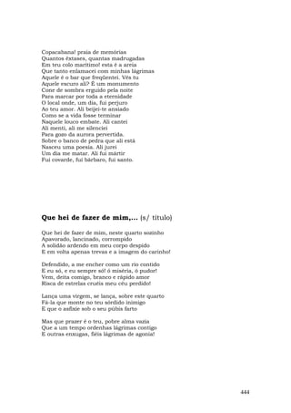 Copacabana! praia de memórias
Quantos êxtases, quantas madrugadas
Em teu colo marítimo! esta é a areia
Que tanto enlamacei com minhas lágrimas
Aquele é o bar que freqüentei. Vês tu
Aquele escuro ali? É um monumento
Cone de sombra erguido pela noite
Para marcar por toda a eternidade
O local onde, um dia, fui perjuro
Ao teu amor. Ali beijei-te ansiado
Como se a vida fosse terminar
Naquele louco embate. Ali cantei
Ali menti, ali me silenciei
Para gozo da aurora pervertida.
Sobre o banco de pedra que ali está
Nasceu uma poesia. Ali jurei
Um dia me matar. Ali fui mártir
Fui covarde, fui bárbaro, fui santo.




Que hei de fazer de mim,... (s/ título)

Que hei de fazer de mim, neste quarto sozinho
Apavorado, lancinado, corrompido
A solidão ardendo em meu corpo despido
E em volta apenas trevas e a imagem do carinho!

Defendido, a me encher como um rio contido
E eu só, e eu sempre só! ó miséria, ó pudor!
Vem, deita comigo, branco e rápido amor
Risca de estrelas cruéis meu céu perdido!

Lança uma virgem, se lança, sobre este quarto
Fá-la que monte no teu sórdido inimigo
E que o asfixie sob o seu púbis farto

Mas que prazer é o teu, pobre alma vazia
Que a um tempo ordenhas lágrimas contigo
E outras enxugas, fiéis lágrimas de agonia!




                                                  444
 