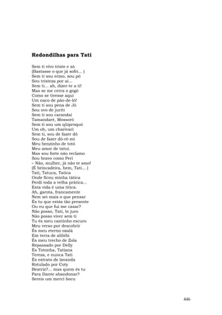Redondilhas para Tati

Sem ti vivo triste e só
(Bastasse o que já sofri... )
Sem ti sou ermo, sou pó
Sou tristeza por aí...
Sem ti... ah, dizer-te a ti!
Mas se me cerra o gogó
Como se tivesse aqui
Um naco de pão-de-ló!
Sem ti sou pena de Jó
Sou ovo de juriti
Sem ti sou carandaí
Tamandaré, Mossoró
Sem ti sou um qüiproquó
Um oh, um charivari
Sem ti, sou de fazer dó
Sou de fazer dó-ré-mi
Meu benzinho de totó
Meu amor de tatuí.
Mas sou forte não reclamo
Sou bravo como Peri
– Não, mulher, já não te amo!
(É brincadeira, hem, Tati... )
Tati, Tatuca, Tatica
Onde ficou minha tática
Perdi toda a velha prática...
Esta vida é uma titica.
Ah, garota, francamente
Nem sei mais o que pensar
És tu que estás tão presente
Ou eu que fui me casar?
Não posso, Tati, te juro
Não posso viver sem ti
Tu és meu cantinho escuro
Meu verso por descobrir
És meu eterno oxalá
Em terra de alibibi
És meu trecho de Zola
Repassado por Delly
És Totonha, Tatiana
Tereza, e nunca Tati
És extrato de lavanda
Rotulado por Coty
Beatriz?... mas quem és tu
Para Dante abandonar?
Sereis um merci bocu



                                 446
 