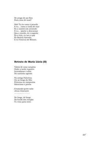 De praga de pai Exu
Para cima de moá?

Não! Tu és como o penedo
E eu... como a onda do mar
És a sombra do arvoredo
E eu... pastor a descansar
Sou o ouvido, és o segredo
És a luta, eu sou a paz
És Beatriz Azevedo
E eu Vinicius de Moraes.




Retrato de Maria Lúcia (II)

Talvez de uma campina
Onde a tarde rupestre
Incendiasse o sílex
Do caminho agreste

Na antiga Palestina
Ou ao longo do Nilo
Princesa ou campesina
Silenciosa e presta

Cruzando quem sabe
Jesus itinerante
…………………….

De longe, de longe
Do fundo dos tempos
Tu vens para mim.




                              447
 