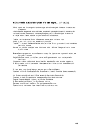 Salta como um fauno puro ou um sapo... (s/ título)

Salta como um fauno puro ou um sapo miraculoso por entre os raios do sol
       (frenético
Distribuindo alegres e bem-soantes palavrões para protestantes e católicos
Urina sobre as escadarias dos templos porque ali os mendigos se sentam
E cospe sobre todos os que se proclamaram miseráveis.

Canta, canta demais! Nada há como o amor para matar a vida
Amor que é bem o amor da inocência primeira.
Canta! O coração da Donzela restado da carne ficará queimando eternamente
      (a amiga morta
Para o horror dos monges, dos cortesãos, dos caftens, das prostitutas e dos
      (pederastas.

Transforma-te por um segundo num mosquito gigantesco e passeia sobre as
       (grandes cidades
Espalhando o terror por toda a parte onde pousem as tuas impalpáveis
       (antenas
Lega aos cínicos o cinismo, aos covardes a covardia, aos avaros a avareza
E injeta-os de pureza para que eles apodreçam como porcos mordidos por
       [serpentes.

E com toda essa lama faz um poema puro - faz e deixa-o
Como o velho de Sindbad ele há de saltar às custas dos que foram passando

Há de estrangulá-los, vencê-los, aniquilá-los misteriosamente
Como o branco fantasma da sua podridão e da sua mentira.
Canta! Canta porque cantar é a missão do poeta
E dança porque dançar é o destino da pureza
Para os cemitérios e os lares faz o teu gesto obsceno
Carne morta na carne viva, basta! falo eu que sou um.




                                                                             448
 