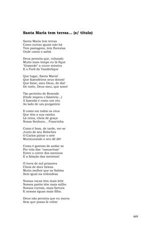 Santa Maria tem terras... (s/ título)

Santa Maria tem terras
Como outras iguais não há
Tem pastagens, tem florestas
Onde canta o sabiá

Deus permita que, voltando
Muito mais tempo eu lá fique
"Gozando" a couve mineira
E o Ford do Vanderlique

Que lugar, Santa Maria!
Que fazendeiros seus donos!
Que fome, meu Deus, de dia!
De noite, Deus meu, que sono!

Tão pertinho de Resende
(Onde impera o falatório...)
A fazenda é como um céu
Ao lado de um purgatório

E como em todos os céus
Que têm a sua rainha
Lá reina, cheia de graça
Nossa Senhora... Francinha

Como é bom, de tarde, ver-se
Junto de seu Robiches
O Carlos pintar o sete
Murmurando o seu dê-dê!

Como é gostoso de andar-se
Por trás das "casuarinas"
Entre o correr dos meninos
E a falação das meninas!

Ó terra de mil primores
Cheia de doce beleza
Muito melhor que os Sabóia
Sem igual na redondeza

Nossas vacas têm mais leite
Nossos paióis têm mais milho
Nossos currais, mais fartura
E nossas éguas mais filho.

Deus não permita que eu morra
Sem que possa lá voltar



                                        449
 