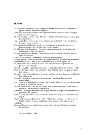 Sursum

Eu avanço no espaço as mãos crispadas, essas mãos juntas – lembras-te? –
       (que o destino das coisas separou
E sinto vir se desenrolando no ar o grande manto luminoso onde os anjos
       (entoam madrugadas...
A névoa é como o incenso que desce e se desmancha em brancas visões que
       (vão subindo...
– Vão subindo as colunas do céu... (cisnes em multidão!) como os olhares
       (serenos estão longe!...
Oh, vitrais iluminados que vindes crescendo nas brumas da aurora, o
       (sangue escorre do coração dos vossos santos
Oh, Mãe das Sete Espadas... Os anjos passeiam com pés de lã sobre as
       (teclas dos velhos harmônios...
Oh, extensão escura de fiéis! Cabeças que vos curvais ao peso tão leve da
       (gaze eucarística
Ouvis? Há sobre nós um brando tatalar de asas enormes
O sopro de uma presença invade a grande floresta de mármore em ascensão.
Sentis? Há um olhar de luz passando em meus cabelos, agnus dei...
Oh, repousar a face, dormir a carne misteriosa dentro do perfume do
       (incenso em ondas!
No branco lajedo os passos caminham, os anjos farfalham as vestes de seda
Homens, derramai-vos como a semente pelo chão! o triste é o que não pode
       (ter amor...
Do órgão como uma colméia os sons são abelhas eternas fugindo, zumbindo,
       (parando no ar
Homens, crescei da terra como as sementes e cantai velhas canções
       (lembradas...
Vejo chegar a procissão de arcanjos – seus olhos fixam a cruz da consagração
       (que se iluminou no espaço
Cantam seus olhos azuis, tantum ergo! – de suas cabeleiras louras brota o
       (incêndio impalpável da destinação
Queimam... alongam em êxtase os corpos de cera, e crepitando serenamente
       (a cabeça em chamas
Voam – sobre o mistério voam os círios alados cruzando o ar um frêmito de
       (fogo!...
Oh, foi outrora, quando nascia o sol – Tudo volta, eu dizia – e olhava o céu
       (onde eu não via Deus suspenso sobre o caos como o impossível
equilíbrio
Balançando o imenso turíbulo do tempo sobre a inexistência da humana
       (serenidade.


      Rio de Janeiro, 1935




                                                                           45
 