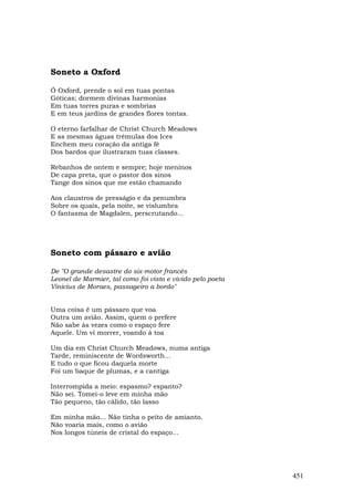 Soneto a Oxford

Ó Oxford, prende o sol em tuas pontas
Góticas; dormem divinas harmonias
Em tuas torres puras e sombrias
E em teus jardins de grandes flores tontas.

O eterno farfalhar de Christ Church Meadows
E as mesmas águas trêmulas dos Ices
Enchem meu coração da antiga fé
Dos bardos que ilustraram tuas classes.

Rebanhos de ontem e sempre; hoje meninos
De capa preta, que o pastor dos sinos
Tange dos sinos que me estão chamando

Aos claustros de presságio e da penumbra
Sobre os quais, pela noite, se vislumbra
O fantasma de Magdalen, perscrutando...




Soneto com pássaro e avião

De "O grande desastre do six-motor francês
Leonel de Marmier, tal como foi visto e vivido pelo poeta
Vinicius de Moraes, passageiro a bordo"


Uma coisa é um pássaro que voa
Outra um avião. Assim, quem o prefere
Não sabe às vezes como o espaço fere
Aquele. Um vi morrer, voando à toa

Um dia em Christ Church Meadows, numa antiga
Tarde, reminiscente de Wordsworth...
E tudo o que ficou daquela morte
Foi um baque de plumas, e a cantiga

Interrompida a meio: espasmo? espanto?
Não sei. Tomei-o leve em minha mão
Tão pequeno, tão cálido, tão lasso

Em minha mão... Não tinha o peito de amianto.
Não voaria mais, como o avião
Nos longos túneis de cristal do espaço...




                                                            451
 