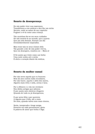 Soneto da desesperança

De não poder viver sua esperança
Transformou-a em estátua e deu-lhe um nicho
Secreto, onde ao sabor do seu capricho
Fugisse a vê-la como uma criança.

Tão cauteloso fez-se em seus cuidados
De não mostrá-la ao mundo, que a queria
Que por zelo demais, ficaram um dia
Irremediavelmente separados.

Mas eram tais os seus ciúmes dela
Tão grande a dor de não poder vivê-la,
Que em desespero, resolveu-se: – Mato-a!

E foi assim que triste como um bicho
Uma noite subiu até o nicho
E abriu o coração diante da estátua.




Soneto da mulher casual

Por não seres aquela que eu buscava
Nem do meu ontem nada recordares,
Por não haver, aquém e além dos mares,
Alguém mais relva e seda, avena e lava;

Por o efêmero e o vão me revelares
Dos ídolos antigos que adorava
E por assim sem cânticos chegares
Quando de tudo eu já desesperava;

E por seres feliz e por quereres
A alguém que é feliz, até o resto
De mim, quando talvez nem mais viveres,

Serás, inesperada e longe amiga,
Presente em todo pensamento, gesto
E palavra de amor que tenha e diga.




                                              452
 