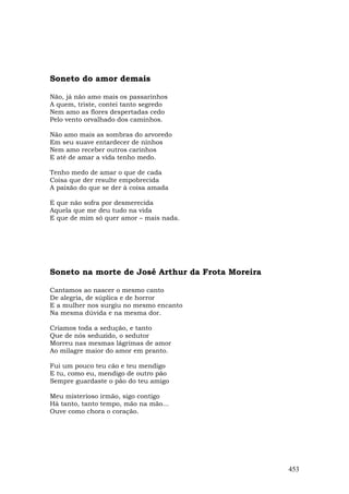 Soneto do amor demais

Não, já não amo mais os passarinhos
A quem, triste, contei tanto segredo
Nem amo as flores despertadas cedo
Pelo vento orvalhado dos caminhos.

Não amo mais as sombras do arvoredo
Em seu suave entardecer de ninhos
Nem amo receber outros carinhos
E até de amar a vida tenho medo.

Tenho medo de amar o que de cada
Coisa que der resulte empobrecida
A paixão do que se der à coisa amada

E que não sofra por desmerecida
Aquela que me deu tudo na vida
E que de mim só quer amor – mais nada.




Soneto na morte de José Arthur da Frota Moreira

Cantamos ao nascer o mesmo canto
De alegria, de súplica e de horror
E a mulher nos surgiu no mesmo encanto
Na mesma dúvida e na mesma dor.

Criamos toda a sedução, e tanto
Que de nós seduzido, o sedutor
Morreu nas mesmas lágrimas de amor
Ao milagre maior do amor em pranto.

Fui um pouco teu cão e teu mendigo
E tu, como eu, mendigo de outro pão
Sempre guardaste o pão do teu amigo

Meu misterioso irmão, sigo contigo
Há tanto, tanto tempo, mão na mão...
Ouve como chora o coração.




                                                  453
 