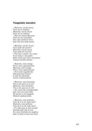 Tanguinho macabro

– Maricota, sai da chuva
Você vai se resfriar!
Maricota, sai da chuva
Você vai se resfriar!
– Não me chamo Maricota
Nem me vou arresfriar
Sou uma senhora viúva
Que não tem onde morar.

– Maricota, sai da chuva
Você pode até morrer!
Maricota, sai da chuva
Você pode até morrer!
– Pior que a morte, seu moço
É ser moça e não poder
Mais morta que estou não posso
Tomara mesmo morrer.

– Maricota, vem comigo
Para o meu apartamento!
Maricota, vem comigo
Para o meu apartamento!
– Fico muito agradecida
Pelo generoso intento
E sem ser oferecida
Aceito o oferecimento.

– Maricota, meu benzinho
Tira o véu para eu te ver!
Maricota, meu benzinho
Tira o véu para eu te ver!
– Ah, estou tão envergonhada
Que nem sei o que dizer
Só mesmo a luz apagada
Poderei condescender.

– Maricota, esse perfume
Vem de ti ou de onde vem?
Maricota, esse perfume
Vem de ti ou de onde vem?
– É o odor que se tem na pele
Quando pele não se tem
É o meu cheirinho de angélica
Que eu botei só pro meu bem.




                                 455
 