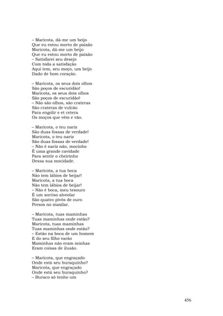 – Maricota, dá-me um beijo
Que eu estou morto de paixão
Maricota, dá-me um beijo
Que eu estou morto de paixão
– Satisfarei seu desejo
Com toda a satisfação
Aqui tem, seu moço, um beijo
Dado de bom coração.

– Maricota, os seus dois olhos
São poços de escuridão!
Maricota, os seus dois olhos
São poços de escuridão!
– Não são olhos, são crateras
São crateras de vulcão
Para engolir e et cetera
Os moços que vêm e vão.

– Maricota, o teu nariz
São duas fossas de verdade!
Maricota, o teu nariz
São duas fossas de verdade!
– Não é nariz não, mocinho
É uma grande cavidade
Para sentir o cheirinho
Dessa sua mocidade.

– Maricota, a tua boca
Não tem lábios de beijar!
Maricota, a tua boca
Não tem lábios de beijar!
– Não é boca, meu tesouro
É um sorriso alveolar
São quatro pivôs de ouro
Presos no maxilar.

– Maricota, tuas maminhas
Tuas maminhas onde estão?
Maricota, tuas maminhas
Tuas maminhas onde estão?
– Estão na boca de um homem
E do seu filho varão
Maminhas não eram minhas
Eram coisas de ilusão.

– Maricota, que engraçado
Onde está seu buraquinho?
Maricota, que engraçado
Onde está seu buraquinho?
– Buraco só tenho um




                                 456
 