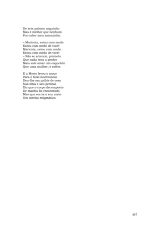 De sete palmos neguinho
Mas é melhor que nenhum
Pra caber meu amorzinho.

– Maricota, estou com medo
Estou com medo de você!
Maricota, estou com medo
Estou com medo de você!
– Não se arreceie, prometo
Que nada tens a perder
Mais vale amar um esqueleto
Que uma mulher, e sofrer.

E a Morte levou o moço
Para o fatal matrimônio
Deu-lhe seu púbis de osso
Sua tíbia e seu perônio
Diz que o corpo decomposto
De manhã foi encontrado
Mas que sorria o seu rosto
Um sorriso enigmático.




                              457
 
