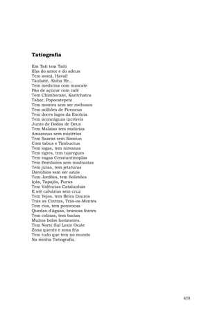 Tatiografia

Em Tati tem Taiti
Ilha do amor e do adeus
Tem avatá, Havaí!
Taubaté, Aloha He...
Tem medicina com mascate
Pão de açúcar com café
Tem Chimborazo, Kantchatca
Tabor, Popocatepete
Tem montes sem ser rochosos
Tem milhões de Pireneus
Tem doces lagos da Escócia
Tem aconcáguas incríveis
Junto de Dedos de Deus
Tem Malaias tem malárias
Amazonas sem mistérios
Tem Saaras sem Simoun
Com tabus e Timbuctus
Tem iogas, tem nirvanas
Tem tigres, tem tuaregues
Tem vagas Constantinoplas
Tem Bombains sem madrastas
Tem juras, tem jetaturas
Danúbios sem ser azuis
Tem Jordões, tem Solimões
Içás, Tapajós, Purus
Tem Valências Catalunhas
E até calvários sem cruz
Tem Tejos, tem Beira Douros
Trás as Cintras, Trás-os-Montes
Tem rios, tem pororocas
Quedas-d'águas, brancas fontes
Tem colinas, tem bacias
Muitos belos horizontes.
Tem Norte Sul Leste Oeste
Zona quente e zona fria
Tem tudo que tem no mundo
Na minha Tatiografia.




                                  458
 
