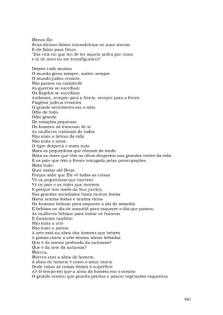 Menos Ele
Seus divinos lábios entreabriram-se num sorriso
E ele falou para Deus:
"Dia virá em que hei de ter aquela pedra por trono
e lá de novo eu me transfigurarei!"

Depois tudo mudou
O mundo girou sempre, andou sempre
O mundo judeu errante.
Não parava na catástrofe
As guerras se sucediam
Os flagelos se sucediam
Andavam, sempre para a frente, sempre para a frente
Flagelos judeus errantes
O grande sentimento era o ódio
Ódio de tudo
Ódio grande
De corações pequenos
Os homens só tratavam de si
As mulheres tratavam de todos
Não mais a beleza da vida
Não mais o amor.
O tigre desperta e mata tudo
Mata os pequeninos que choram de medo
Mata as mães que têm os olhos despertos nas grandes noites da vida
E os pais que têm a fronte enrugada pelas preocupações.
Mata tudo.
Quer matar até Deus
Porque sabe que Ele vê todas as coisas
Vê os pequeninos que morrem
Vê os pais e as mães que morrem
E porque tem medo da Sua justiça.
Nas grandes sociedades havia muitas festas
Havia muitas festas e muitos vícios
Os homens bebiam para esquecer o dia de amanhã
E bebiam no dia de amanhã para esquecer o dia que passou
As mulheres bebiam para imitar os homens
E fumavam também
Não mais a arte
Não mais a poesia
A arte está na alma dos homens que bebem
A poesia canta a arte dessas almas bêbadas
Que é da poesia profunda da natureza?
Que é da arte da natureza?
Morreu.
Morreu com a alma do homem.
A alma do homem é como o amor morto
Onde todas as coisas bóiam à superfície
Ai! O tempo em que a alma do homem era o oceano
O grande oceano que guarda pérolas e possui vegetações esquisitas




                                                                     461
 