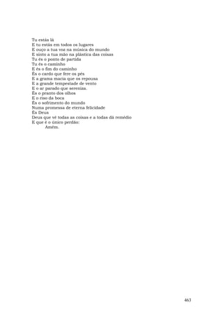 Tu estás lá
E tu estás em todos os lugares
E ouço a tua voz na música do mundo
E sinto a tua mão na plástica das coisas
Tu és o ponto de partida
Tu és o caminho
E és o fim do caminho
És o cardo que fere os pés
E a grama macia que os repousa
E a grande tempestade de vento
E o ar parado que sereniza.
És o pranto dos olhos
E o riso da boca
És o sofrimento do mundo
Numa promessa de eterna felicidade
És Deus
Deus que vê todas as coisas e a todas dá remédio
E que é o único perdão:
       Amém.




                                                   463
 