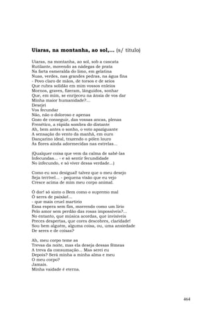 Uiaras, na montanha, ao sol,... (s/ título)

Uiaras, na montanha, ao sol, sob a cascata
Rutilante, movendo as nádegas de prata
Na farta esmeralda do limo, em gelatina
Nuas, verdes, nas grandes pedras, na água fina
- Povo claro de mãos, de torsos e de seios
Que rubra solidão em mim vossos enleios
Mornos, graves, fizeram, lânguidos, sonhar
Que, em mim, se enrijeceu na ânsia de vos dar
Minha maior humanidade?...
Desejei
Vos fecundar
Não, não o doloroso e apenas
Gozo de conseguir, das vossas ancas, plenas
Frenético, a rápida sombra do distante
Ah, bem antes o sonho, o voto apaziguante
A sensação do vento da manhã, em ouro
Dançarino ideal, trazendo o pólen louro
Às flores ainda adormecidas nas estrelas...

(Qualquer coisa que vem da calma de sabê-las
Infecundas... - e só sentir fecundidade
No infecundo, e só viver dessa verdade...)

Como eu sou desigual! talvez que o meu desejo
Seja terrível... - pequena visão que eu vejo
Cresce acima de mim meu corpo animal.

Ó dor! só sinto o Bem como o supremo mal
Ó seres de paixão!...
- que mais cruel martírio
Essa espera sem fim, morrendo como um lírio
Pelo amor sem perdão das rosas impossíveis?...
No entanto, que música acordas, que invisíveis
Preces despertas, que cores descobres, claridade!
Sou bem alguém, alguma coisa, ou, uma ansiedade
De seres e de coisas?

Ah, meu corpo teme as
Trevas da noite, mas ela deseja dessas fêmeas
A treva da consumação... Mas serei eu
Depois? Será minha a minha alma e meu
O meu corpo?
Jamais.
Mínha vaidade é eterna.




                                                    464
 