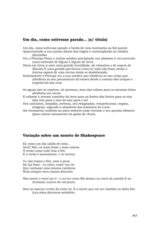 Um dia, como estivesse parado... (s/ título)

Um dia, como estivesse parado à borda de uma montanha ao Sol poente
Apascentando a sua poesia diante dos trigais e contemplando as cidades
       (douradas
Viu o Príncipe-Poeta a minha sombra precipitada nos abismos ir escurecendo
       (uma extensão de léguas e léguas de terra.
Havia em torno a mim uma grande humildade, de rebanhos e de sopros de
       (flautas E uma grande paz futura como se tudo não fosse senão a
       (eterna espera de uma eterna vinda se desdobrando
Subitamente o Príncipe viu a sua sombra que obedecia ao seu corpo que
       (obedecia ao seu pensamento ali estava desde o começo dos tempos o
       (espetáculo das eras.

As águas não se repetem, ele pensava, mas elas voltam para os mesmos leitos
       (desfeitos em chuva
E refazem o mesmo caminho da terra para as fontes das fontes para os rios
       (dos rios para o mar do mar para o sol
Ora cantantes, límpidas, serenas, ora estagnadas, tempestuosas, negras,
       (trágicas, segundo a sabedoria dos instantes do curso
Até novamente subirem ao astro sedento onde viveram o seu paraíso efêmero
       (para caírem novamente em gotas de chuva.




Variação sobre um soneto de Shakespeare

És como um dia cálido de estio...
Azul? Não, és mais linda e mais amena
O verão como tudo traz o frio
E o verão é inconstante, e tu serena.

Tu não trazes o frio, nem a pena
Da luz foste - tu vives, como um rio
Que cantasse uma mesma cantilena
Num sempre novo manso desvario.

Não morre o estio em ti - e no teu rosto Ele deixou as cores da manhã E as
     (tristezas suaves do sol-posto.

Sem as marcas cruéis da noite vã. E a morte que em ser também se deita Em
     (tua alma descansa satisfeita.




                                                                             465
 