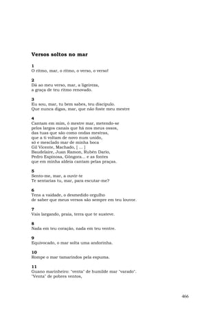 Versos soltos no mar

1
O ritmo, mar, o ritmo, o verso, o verso!

2
Dá ao meu verso, mar, a ligeireza,
a graça de teu ritmo renovado.

3
Eu sou, mar, tu bem sabes, teu discípulo.
Que nunca digas, mar, que não foste meu mestre

4
Cantam em mim, ó mestre mar, metendo-se
pelos largos canais que há nos meus ossos,
das tuas que são como ondas mestras,
que a ti voltam de novo num unido,
só e mesclado mar de minha boca
Gil Vicente, Machado, [ ... ]
Baudelaire, Juan Ramon, Rubén Darío,
Pedro Espinosa, Góngora... e as fontes
que em minha aldeia cantam pelas praças.

5
Sento-me, mar, a ouvir-te
Te sentarias tu, mar, para escutar-me?

6
Tens a vaidade, o desmedido orgulho
de saber que meus versos são sempre em teu louvor.

7
Vais largando, praia, terra que te susteve.

8
Nada em teu coração, nada em teu ventre.

9
Equivocado, o mar solta uma andorinha.

10
Rompe o mar tamarindos pela espuma.

11
Guano marinheiro: "venta" de humilde mar "varado".
"Venta" de pobres ventos,



                                                     466
 