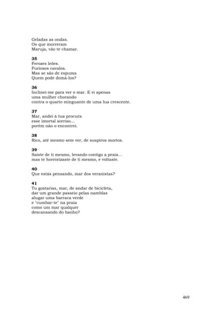 Geladas as ondas.
Os que morreram
Maruja, vão te chamar.

35
Ferozes leões.
Furiosos cavalos.
Mas se são de espuma
Quem pode domá-los?

36
Inclinei-me para ver o mar. E vi apenas
uma mulher chorando
contra o quarto minguante de uma lua crescente.

37
Mar, andei à tua procura
esse imortal sorriso...
porém não o encontrei.

38
Rico, até mesmo sem ver, de suspiros mortos.

39
Saíste de ti mesmo, levando contigo a praia...
mas te horrorizaste de ti mesmo, e voltaste.

40
Que estás pensando, mar dos veranistas?

41
Tu gostarias, mar, de andar de bicicleta,
dar um grande passeio pelas namblas
alugar uma barraca verde
e "cumbar-te" na praia
como um mar qualquer
descansando do banho?




                                                  469
 
