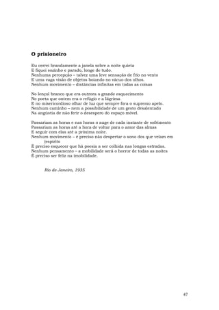 O prisioneiro

Eu cerrei brandamente a janela sobre a noite quieta
E fiquei sozinho e parado, longe de tudo.
Nenhuma percepção – talvez uma leve sensação de frio no vento
E uma vaga visão de objetos boiando no vácuo dos olhos.
Nenhum movimento – distâncias infinitas em todas as coisas

No lençol branco que era outrora o grande esquecimento
No poeta que ontem era o refúgio e a Iágrima
E no misericordioso olhar de luz que sempre fora o supremo apelo.
Nenhum caminho – nem a possibilidade de um gesto desalentado
Na angústia de não ferir o desespero do espaço móvel.

Passariam as horas e nas horas o auge de cada instante de sofrimento
Passariam as horas até a hora de voltar para o amor das almas
E seguir com elas até a próxima noite.
Nenhum movimento – é preciso não despertar o sono dos que velam em
      (espírito
É preciso esquecer que há poesia a ser colhida nas longas estradas.
Nenhum pensamento – a mobilidade será o horror de todas as noites
É preciso ser feliz na imobilidade.


      Rio de Janeiro, 1935




                                                                       47
 