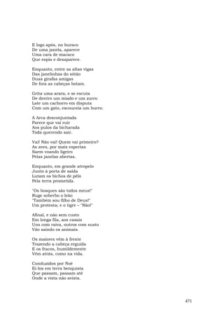 E logo após, no buraco
De uma janela, aparece
Uma cara de macaco
Que espia e desaparece.

Enquanto, entre as altas vigas
Das janelinhas do sótão
Duas girafas amigas
De fora as cabeças botam.

Grita uma arara, e se escuta
De dentro um miado e um zurro
Late um cachorro em disputa
Com um gato, escouceia um burro.

A Arca desconjuntada
Parece que vai ruir
Aos pulos da bicharada
Toda querendo sair.

Vai! Não vai! Quem vai primeiro?
As aves, por mais espertas
Saem voando ligeiro
Pelas janelas abertas.

Enquanto, em grande atropelo
Junto à porta de saída
Lutam os bichos de pêlo
Pela terra prometida.

"Os bosques são todos meus!"
Ruge soberbo o leão
"Também sou filho de Deus!"
Um protesta; e o tigre – "Não!"

Afinal, e não sem custo
Em longa fila, aos casais
Uns com raiva, outros com susto
Vão saindo os animais.

Os maiores vêm à frente
Trazendo a cabeça erguida
E os fracos, humildemente
Vêm atrás, como na vida.

Conduzidos por Noé
Ei-los em terra benquista
Que passam, passam até
Onde a vista não avista.




                                   471
 