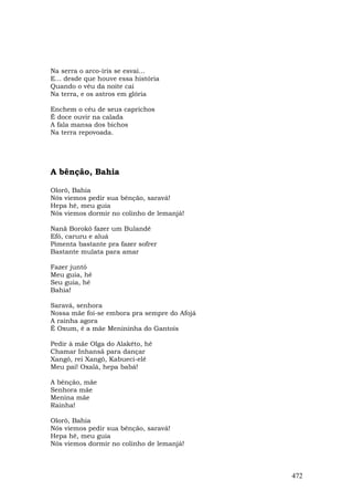 Na serra o arco-íris se esvai...
E... desde que houve essa história
Quando o véu da noite cai
Na terra, e os astros em glória

Enchem o céu de seus caprichos
É doce ouvir na calada
A fala mansa dos bichos
Na terra repovoada.




A bênção, Bahia

Olorô, Bahia
Nós viemos pedir sua bênção, saravá!
Hepa hê, meu guia
Nós viemos dormir no colinho de lemanjá!

Nanã Borokô fazer um Bulandê
Efó, caruru e aluá
Pimenta bastante pra fazer sofrer
Bastante mulata para amar

Fazer juntó
Meu guia, hê
Seu guia, hê
Bahia!

Saravá, senhora
Nossa mãe foi-se embora pra sempre do Afojá
A rainha agora
É Oxum, é a mãe Menininha do Gantois

Pedir à mãe Olga do Alakêto, hê
Chamar Inhansã para dançar
Xangô, rei Xangô, Kabueci-elê
Meu pai! Oxalá, hepa babá!

A bênção, mãe
Senhora mãe
Menina mãe
Rainha!

Olorô, Bahia
Nós viemos pedir sua bênção, saravá!
Hepa hê, meu guia
Nós viemos dormir no colinho de lemanjá!



                                              472
 