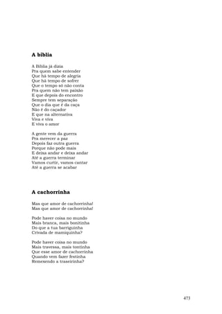 A bíblia

A Bíblia já dizia
Pra quem sabe entender
Que há tempo de alegria
Que há tempo de sofrer
Que o tempo só não conta
Pra quem não tem paixão
E que depois do encontro
Sempre tem separação
Que o dia que é da caça
Não é do caçador
E que na alternativa
Viva e viva
E viva o amor

A gente vem da guerra
Pra merecer a paz
Depois faz outra guerra
Porque não pode mais
E deixa andar e deixa andar
Até a guerra terminar
Vamos curtir, vamos cantar
Até a guerra se acabar




A cachorrinha

Mas que amor de cachorrinha!
Mas que amor de cachorrinha!

Pode haver coisa no mundo
Mais branca, mais bonitinha
Do que a tua barriguinha
Crivada de mamiquinha?

Pode haver coisa no mundo
Mais travessa, mais tontinha
Que esse amor de cachorrinha
Quando vem fazer festinha
Remexendo a traseirinha?




                               473
 