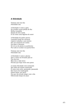 A felicidade

Tristeza não tem fim
Felicidade sim

A felicidade é como a gota
De orvalho numa pétala de flor
Brilha tranqüila
Depois de leve oscila
E cai como uma lágrima de amor

A felicidade do pobre parece
A grande ilusão do carnaval
A gente trabalha o ano inteiro
Por um momento de sonho
Pra fazer a fantasia
De rei ou de pirata ou jardineira
Pra tudo se acabar na quarta-feira

Tristeza não tem fim
Felicidade sim

A felicidade é como a pluma
Que o vento vai levando pelo ar
Voa tão leve
Mas tem a vida breve
Precisa que haja vento sem parar

A minha felicidade está sonhando
Nos olhos da minha namorada
É como esta noite, passando, passando
Em busca da madrugada
Falem baixo, por favor
Pra que ela acorde alegre com o dia
Oferecendo beijos de amor




                                        475
 
