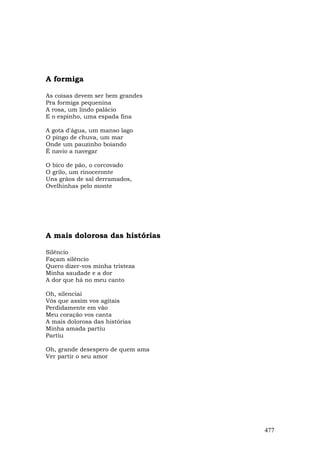 A formiga

As coisas devem ser bem grandes
Pra formiga pequenina
A rosa, um lindo palácio
E o espinho, uma espada fina

A gota d'água, um manso lago
O pingo de chuva, um mar
Onde um pauzinho boiando
É navio a navegar

O bico de pão, o corcovado
O grilo, um rinoceronte
Uns grãos de sal derramados,
Ovelhinhas pelo monte




A mais dolorosa das histórias

Silêncio
Façam silêncio
Quero dizer-vos minha tristeza
Minha saudade e a dor
A dor que há no meu canto

Oh, silenciai
Vós que assim vos agitais
Perdidamente em vão
Meu coração vos canta
A mais dolorosa das histórias
Minha amada partiu
Partiu

Oh, grande desespero de quem ama
Ver partir o seu amor




                                   477
 