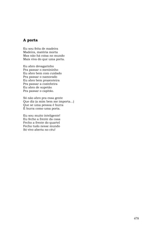 A porta

Eu sou feita de madeira
Madeira, matéria morta
Mas não há coisa no mundo
Mais viva do que uma porta.

Eu abro devagarinho
Pra passar o menininho
Eu abro bem com cuidado
Pra passar o namorado
Eu abro bem prazenteira
Pra passar a cozinheira
Eu abro de supetão
Pra passar o capitão.

Só não abro pra essa gente
Que diz (a mim bem me importa...)
Que se uma pessoa é burra
É burra como uma porta.

Eu sou muito inteligente!
Eu fecho a frente da casa
Fecho a frente do quartel
Fecho tudo nesse mundo
Só vivo aberta no céu!




                                    478
 