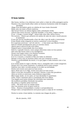 O bom ladrão

São horas, inclina o teu doloroso rosto sobre a visão da velha paisagem quieta
Passeia o teu mais fundo olhar sobre os brancos horizontes onde há imagens
       (perdidas
Afaga num derradeiro gesto os cabelos de tuas irmãs chorando
Beija uma vez mais a fronte materna.
São horas! Grava na última lágima toda a desolação vivida
Liberta das cavas escuras, ó grande bandido, a tua alma, trágica esposa
E vai – é longe, é muito longe! – talvez toda uma vida, talvez nunca…
Foi outrora… Dizem que primeiro ele andou de mão em mão e muito poucos
       (o quiseram
E que por ele foi transformada a face da vida e que de medo o enterraram
E que desde então ninguém se atreve a penetrar a terra bendita.
É a suprema aventura – vai! ele está lá… – é tão maior que Monte-Cristo!
Está lá voltado paradamente para as estrelas claras
Aberto para a pouca fé dos teus olhos
Palpável para a insaciedade dos teus dedos.
Está lá, o grande tesouro, num campo silencioso como os teus passos
Sob uma laje bruta como a tua inteligência
Numa cova negra como o teu destino humano.
No entanto ele é luz e beleza e glória
E se tu o tocares, a manhã se fára em todos os abismos
Rompe a terra com as mesmas mãos com que rompeste a carne
Penetra a profundidade da morte, ó tu que jogas a cada instante com a tua
       (vida
E se ainda assim te cegar a dúvida, toca-o, mergulha nele o rosto sangrento
Porque ele é teu nesse momento, tu poderás levá-lo para sempre
Poderás viver dele e só dele porque tu és dele na eternidade.
Porém será muito ouro para as tuas arcas...
Será, deixa que eu te diga, muito ouro para as tuas arcas...
Olha! a teus pés Jerusalém se estende e dorme o sono dos pecadores
Além as terras se misturam como lésbicas esquecidas
Mais longe ainda, no teu país, as tuas desoladas te pranteiam
Volta. Traze o bastante para a consolação dos teus aflitos
Tua alegria será maior porque há ulcerados nos caminhos
Há mulheres perdidas chorando nas portas
Há judeus a espoliar pelas tavernas
Volta... Há tanto ouro no campo-santo
Que tua avareza seria vã para contê-lo
Volta... Ensina à humanidade a roubar o arrependimento
Porque todo o arrependimento será pouco para a culpa de ter roubado...

Porém tu serás o bom-ladrão, tu estarás nas chagas do peito…


      Rio de Janeiro, 1935




                                                                            48
 