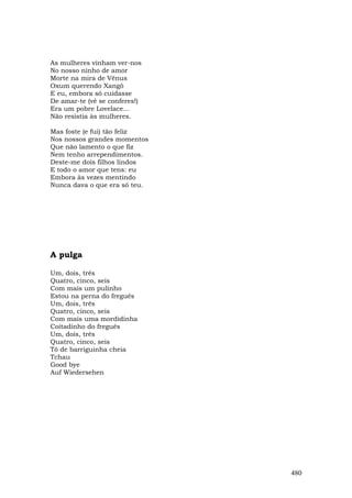 As mulheres vinham ver-nos
No nosso ninho de amor
Morte na mira de Vênus
Oxum querendo Xangô
E eu, embora só cuidasse
De amar-te (vê se conferes!)
Era um pobre Lovelace...
Não resistia às mulheres.

Mas foste (e fui) tão feliz
Nos nossos grandes momentos
Que não lamento o que fiz
Nem tenho arrependimentos.
Deste-me dois filhos lindos
E todo o amor que tens: eu
Embora às vezes mentindo
Nunca dava o que era só teu.




A pulga

Um, dois, três
Quatro, cinco, seis
Com mais um pulinho
Estou na perna do freguês
Um, dois, três
Quatro, cinco, seis
Com mais uma mordidinha
Coitadinho do freguês
Um, dois, três
Quatro, cinco, seis
Tô de barriguinha cheia
Tchau
Good bye
Auf Wiedersehen




                               480
 