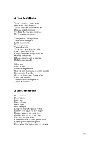 A rosa desfolhada

Tento compor o nosso amor
Dentro da tua ausência
Toda a loucura, todo o martírio
De uma paixão imensa
Teu toca-discos, nosso retrato
Um tempo descuidado

Tudo pisado, tudo partido
Tudo no chão jogado
E em cada canto
Teu desencanto
Tua melancolia
Teu triste vulto desesperado
Ante o que eu te dizia
E logo o espanto e logo o insulto
O amor dilacerado
E logo o pranto ante a agonia
Do fato consumado

Silenciosa
Ficou a rosa
No chão despetalada
Que eu com meus dedos tentei a medo
Reconstruir do nada:
O teu perfume, teus doces pêlos
A tua pele amada
Tudo desfeito, tudo perdido
A rosa desfolhada



A terra prometida

Poder dormir
Poder morar
Poder sair
Poder chegar
Poder viver
Bem devagar
E depois de partir poder voltar
E dizer: este aqui é o meu lugar
E poder assistir ao entardecer
E saber que vai ver o sol raiar
E ter amor e dar amor
E receber amor até não poder mais
E sem querer nenhum poder
Poder viver feliz pra se morrer em paz




                                         481
 