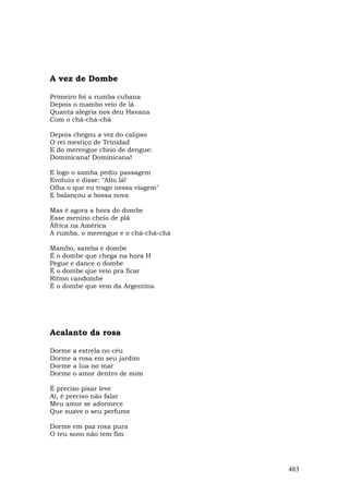 A vez de Dombe

Primeiro foi a rumba cubana
Depois o mambo veio de lá
Quanta alegria nos deu Havana
Com o chá-chá-chá

Depois chegou a vez do calipso
O rei mestiço de Trinidad
E do merengue cheio de dengue:
Dominicana! Dominicana!

E logo o samba pediu passagem
Evoluiu e disse: "Alto lá!
Olha o que eu trago nessa viagem"
E balançou a bossa nova

Mas é agora a hora do dombe
Esse menino cheio de plá
África na América
A rumba, o merengue e o chá-chá-chá

Mambo, samba e dombe
É o dombe que chega na hora H
Pegue e dance o dombe
É o dombe que veio pra ficar
Ritmo candombe
É o dombe que vem da Argentina




Acalanto da rosa

Dorme   a estrela no céu
Dorme   a rosa em seu jardim
Dorme   a lua no mar
Dorme   o amor dentro de mim

É preciso pisar leve
Ai, é preciso não falar
Meu amor se adormece
Que suave o seu perfume

Dorme em paz rosa pura
O teu sono não tem fim




                                      483
 
