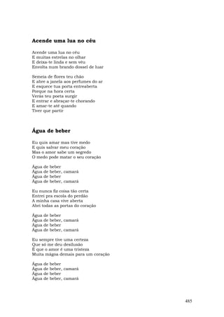 Acende uma lua no céu

Acende uma lua no céu
E muitas estrelas no olhar
E deixa-te linda e sem véu
Envolta num brando dossel de luar

Semeia de flores teu chão
E abre a janela aos perfumes do ar
E esquece tua porta entreaberta
Porque na hora certa
Verás teu poeta surgir
E entrar e abraçar-te chorando
E amar-te até quando
Tiver que partir



Água de beber

Eu quis amar mas tive medo
E quis salvar meu coração
Mas o amor sabe um segredo
O medo pode matar o seu coração

Água   de   beber
Água   de   beber, camará
Água   de   beber
Água   de   beber, camará

Eu nunca fiz coisa tão certa
Entrei pra escola do perdão
A minha casa vive aberta
Abri todas as portas do coração

Água   de   beber
Água   de   beber, camará
Água   de   beber
Água   de   beber, camará

Eu sempre tive uma certeza
Que só me deu desilusão
É que o amor é uma tristeza
Muita mágoa demais para um coração

Água   de   beber
Água   de   beber, camará
Água   de   beber
Água   de   beber, camará




                                     485
 