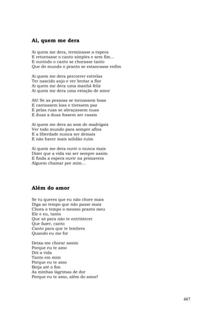 Ai, quem me dera

Ai quem me dera, terminasse a espera
E retornasse o canto simples e sem fim...
E ouvindo o canto se chorasse tanto
Que do mundo o pranto se estancasse enfim

Ai quem me dera percorrer estrelas
Ter nascido anjo e ver brotar a flor
Ai quem me dera uma manhã feliz
Ai quem me dera uma estação de amor

Ah! Se as pessoas se tornassem boas
E cantassem loas e tivessem paz
E pelas ruas se abraçassem nuas
E duas a duas fossem ser casais

Ai quem me dera ao som de madrigais
Ver todo mundo para sempre afins
E a liberdade nunca ser demais
E não haver mais solidão ruim

Ai quem me dera ouvir o nunca mais
Dizer que a vida vai ser sempre assim
E finda a espera ouvir na primavera
Alguem chamar por mim...




Além do amor

Se tu queres que eu não chore mais
Diga ao tempo que não passe mais
Chora o tempo o mesmo pranto meu
Ele e eu, tanto
Que só para não te entristecer
Que fazer, canto
Canto para que te lembres
Quando eu me for

Deixa-me chorar assim
Porque eu te amo
Dói a vida
Tanto em mim
Porque eu te amo
Beija até o fim
As minhas lágrimas de dor
Porque eu te amo, além do amor!




                                            487
 