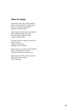 Além do tempo

Esse amor sem fim, onde andará?
Que eu busco tanto e nunca está
E não me sai do pensamento
Sempre, sempre longe

Esse amor tão lindo que se esconde
Nos confins do não sei onde
Vive em mim além do tempo
Longe, longe, onde?

Por que não me surges nessa hora
Como um sol
Como o sol no mar
Quando vem a aurora

Esse amor que o amor me prometeu
E que até hoje não me deu
Por que não está ao lado meu?

Esse amor sem fim, onde andará?
Esse amor, meu amor,
Onde andará?




                                     488
 