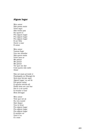 Algum lugar

Meu amor
Não posso mais
Viver aqui
Não tenho paz
Eu quero ir
Pra algum lugar
Pra algum lugar
Pra algum lugar
E ser feliz
Ouvir o mar
E amar

Meu amor
Vamos fugir
Vou me mandar
Não quero mais
Viver sem ar
Me poluir
Me poluir
Me poluir
Ter que me dar
Com quem não sabe
Amar

Não sei mais pr'onde ir
Pasárgada ou Shangri-lá
Será que há por aqui
Algum lugar, eu sei lá
Pra gente amar
E aquela estrela ali
Podia bem ser um bar
Pra ir é só curtir
E escalar o luar
Bem devagar

Meu amor
Tem que ser já
Eu vou sumir
Sair daqui
Vou te levar
Pra algum lugar
Pra algum lugar
Pra algum lugar
E sempre só
Você e eu
E o mar




                          489
 