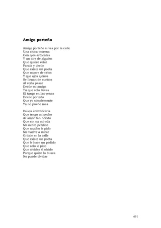 Amigo porteño

Amigo porteño si ves por la calle
Una chica morena
Con ojos ardientes
Y un aire de alguien
Que quiere volar
Parala y decile
Que existe un poeta
Que muere de celos
Y que ojos ajenos
Se Ilenan de sueños
Al verla pasar
Decile mi amigo
Tu que solo llevas
El tango en Ias venas
Decile porteño
Que yo simplemente
Ya no puedo mas

Busca convencerla
Que tengo mi pecho
de amor tan herido
Que sin su mirada
Mi siento perdido
Que mucho le pido
Me vuelve a mirar
Gritale en la calle
Que existe un poeta
Que le hace un pedido
Que solo le pido
Que olvides el olvido
Porque quien lo busca
No puede olvidar




                                    491
 