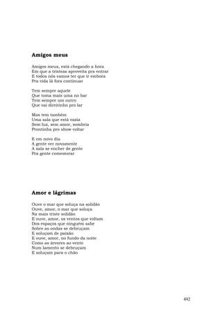 Amigos meus

Amigos meus, está chegando a hora
Em que a tristeza aproveita pra entrar
E todos nós vamos ter que ir embora
Pra vida lá fora continuar

Tem sempre aquele
Que toma mais uma no bar
Tem sempre um outro
Que vai direitinho pro lar

Mas tem também
Uma sala que está vazia
Sem luz, sem amor, sombria
Prontinha pro show voltar

E em novo dia
A gente ver novamente
A sala se encher de gente
Pra gente comemorar




Amor e lágrimas

Ouve o mar que soluça na solidão
Ouve, amor, o mar que soluça
Na mais triste solidão
E ouve, amor, os ventos que voltam
Dos espaços que ninguém sabe
Sobre as ondas se debruçam
E soluçam de paixão
E ouve, amor, no fundo da noite
Como as árvores ao vento
Num lamento se debruçam
E soluçam para o chão




                                         492
 