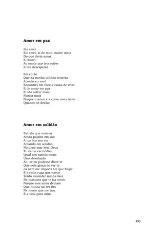 Amor em paz

Eu amei
Eu amei, ai de mim, muito mais
Do que devia amar
E chorei
Ao sentir que iria sofrer
E me desesperar

Foi então
Que da minha infinita tristeza
Aconteceu você
Encontrei em você a razão de viver
E de amar em paz
E não sofrer mais
Nunca mais
Porque o amor é a coisa mais triste
Quando se desfaz




Amor em solidão

Estrela que morreu
Ainda palpita em vão
A tua luz sou eu
Amando em solidão
Noturno mar sem Deus
Tu és na escuridão
Igual aos cantos meus
Uma desolação
Ah, se eu pudesse dizer-te
Que pela graça de ver-te
Já nem me importa ter que fingir
E a cada ruga que nasce
Tento esconder minha face
Na máscara que te faz sorrir
Porque este amor demais
Que nunca vai ter fim
Na morte que me traz
É a vida para mim




                                      493
 